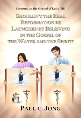 Sermons on the Gospel of Luke (III)- SHOULDN’T THE REAL REFORMATION BE LAUNCHED BY BELIEVING IN THE GOSPEL OF THE WATER AND THE SPIRIT? Sermons on the Gospel of Luke (III)- SHOULDN’T THE REAL REFORMATION BE LAUNCHED BY BELIEVING IN THE GOSPEL OF THE WATER AND THE SPIRIT?